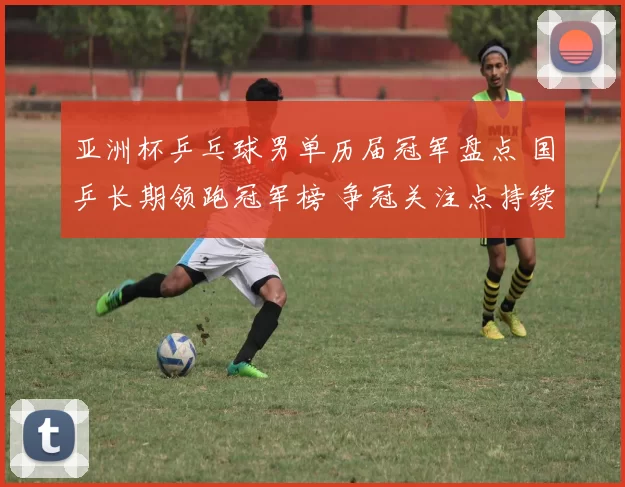 亚洲杯乒乓球男单历届冠军盘点 国乒长期领跑冠军榜 争冠关注点持续升温