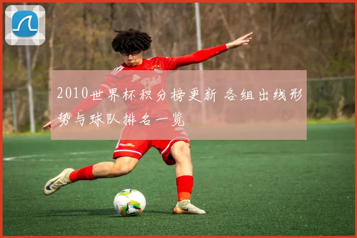2010世界杯积分榜更新 各组出线形势与球队排名一览