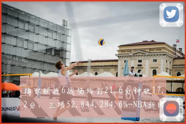 梅尔顿近6战场均打21.6分钟砍17.2分，三项52.844.284.6%-NBA新闻