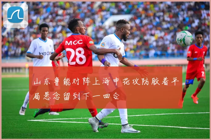 山东鲁能对阵上海申花攻防胶着平局悬念留到下一回合