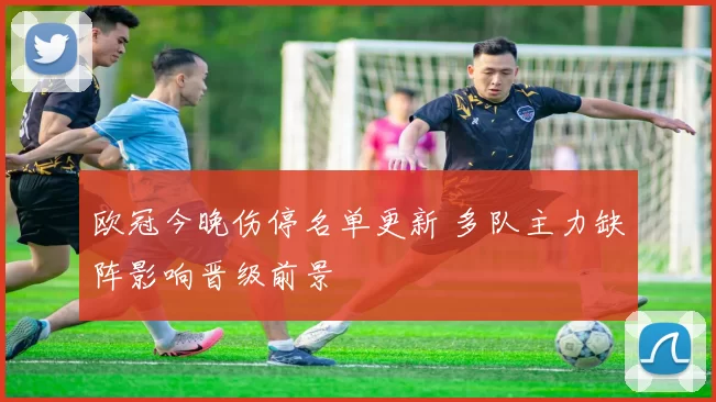 欧冠今晚伤停名单更新 多队主力缺阵影响晋级前景