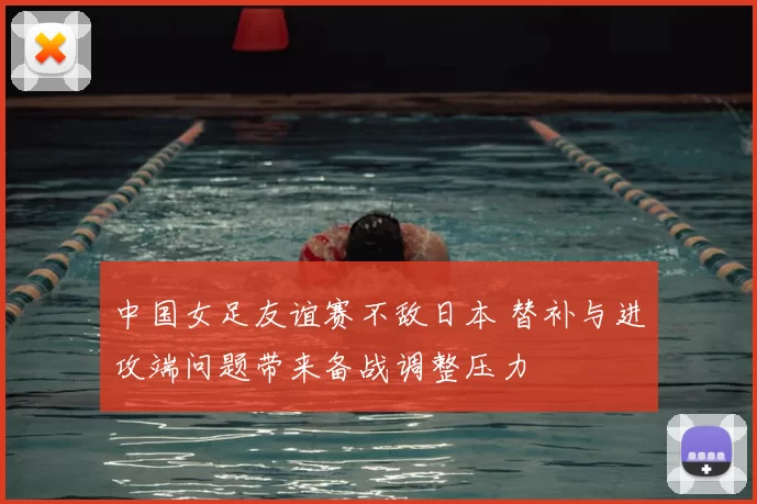 中国女足友谊赛不敌日本 替补与进攻端问题带来备战调整压力