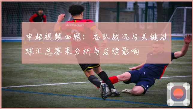 中超视频回顾:各队战况与关键进球汇总赛果分析与后续影响