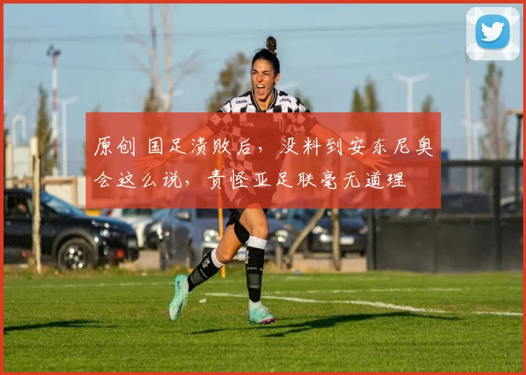 原创 国足溃败后，没料到安东尼奥会这么说，责怪亚足联毫无道理