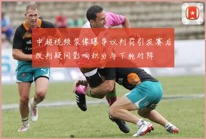 中超视频录像曝争议判罚引发赛后改判疑问影响积分与下轮对阵
