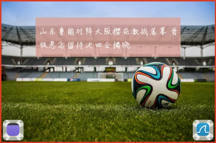 山东鲁能对阵大阪樱花激战落幕 晋级悬念留待次回合揭晓