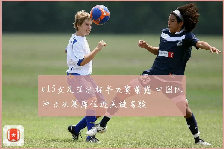 u15女足亚洲杯半决赛前瞻 中国队冲击决赛席位迎关键考验