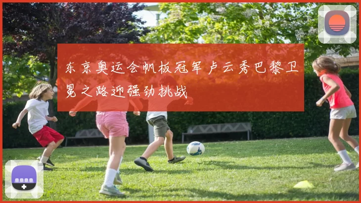 东京奥运会帆板冠军卢云秀巴黎卫冕之路迎强劲挑战