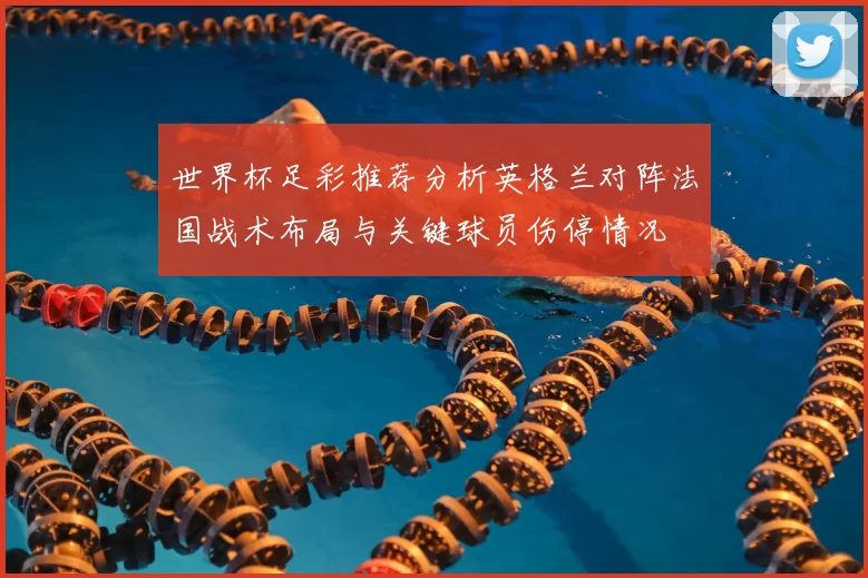 世界杯足彩推荐分析英格兰对阵法国战术布局与关键球员伤停情况