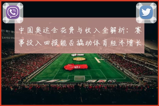 中国奥运会花费与收入全解析：赛事投入回报能否撬动体育经济增长
