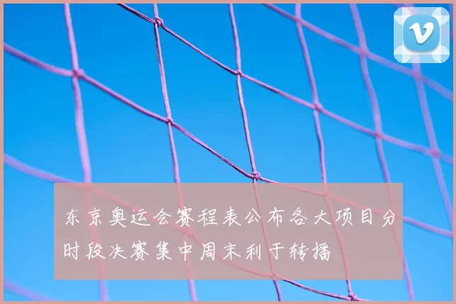 东京奥运会赛程表公布各大项目分时段决赛集中周末利于转播