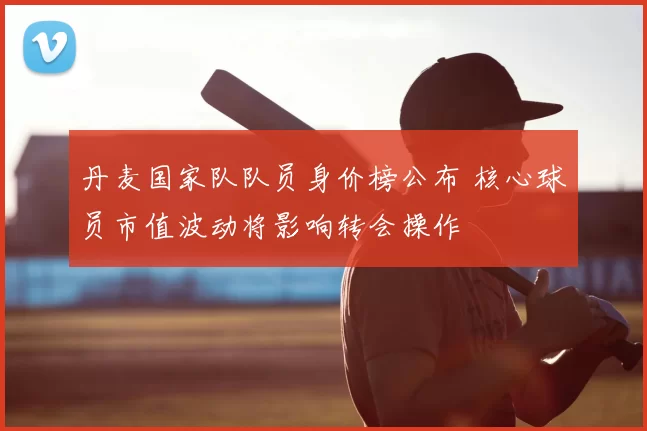 丹麦国家队队员身价榜公布 核心球员市值波动将影响转会操作