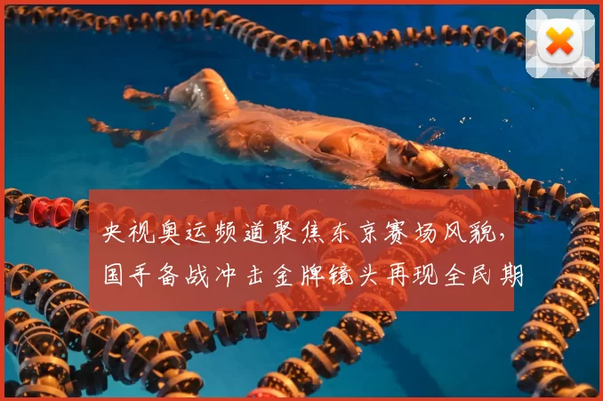 央视奥运频道聚焦东京赛场风貌，国手备战冲击金牌镜头再现全民期待