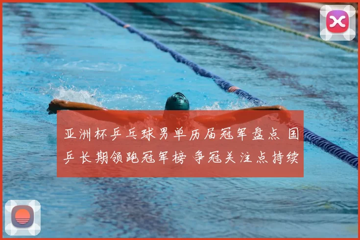 亚洲杯乒乓球男单历届冠军盘点 国乒长期领跑冠军榜 争冠关注点持续升温