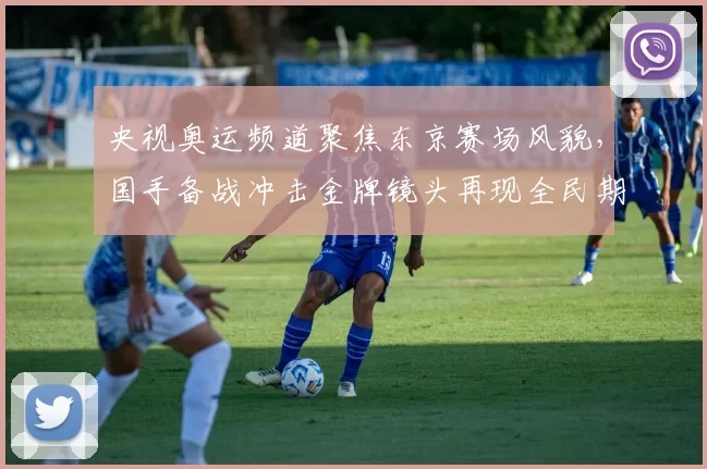 央视奥运频道聚焦东京赛场风貌，国手备战冲击金牌镜头再现全民期待