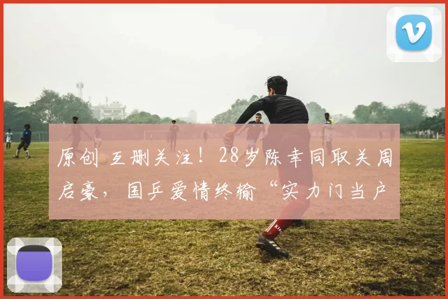 原创 互删关注！28岁陈幸同取关周启豪，国乒爱情终输“实力门当户对”