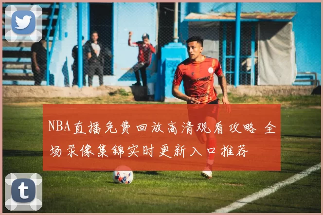 NBA直播免费回放高清观看攻略 全场录像集锦实时更新入口推荐