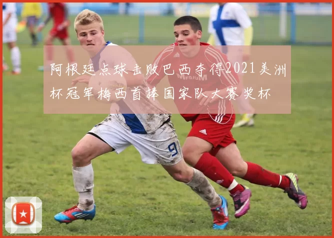 阿根廷点球击败巴西夺得2021美洲杯冠军梅西首捧国家队大赛奖杯