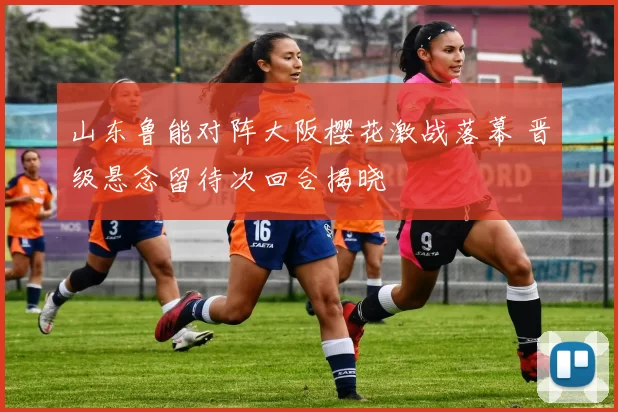 山东鲁能对阵大阪樱花激战落幕 晋级悬念留待次回合揭晓