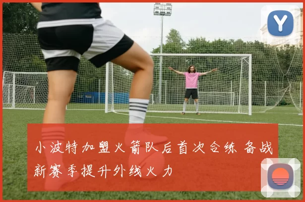 小波特加盟火箭队后首次合练 备战新赛季提升外线火力