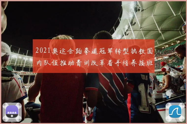 2021奥运会跆拳道冠军转型执教国内队伍推动青训改革着手培养接班人