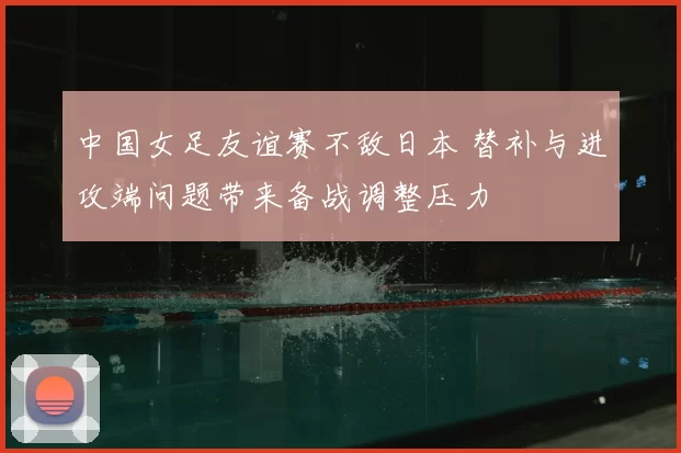 中国女足友谊赛不敌日本 替补与进攻端问题带来备战调整压力
